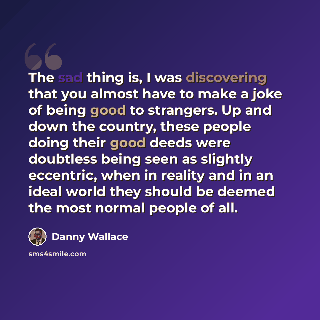 “The sad thing is, I was discovering that you almost have to make a joke of being good to strangers. Up and down the country, these people doing their good deeds were doubtless being seen as slightly eccentric, when in reality and in an ideal world they should be deemed the most normal people of all.” quote by Danny Wallace