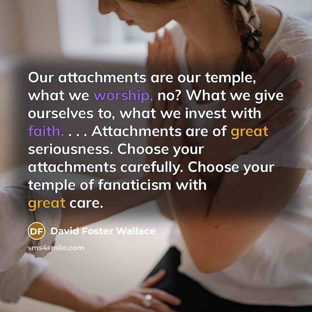 “Our attachments are our temple, what we worship, no? What we give ourselves to, what we invest with faith. . . . Attachments are of great seriousness. Choose your attachments carefully. Choose your temple of fanaticism with great care.” quote by David Foster Wallace