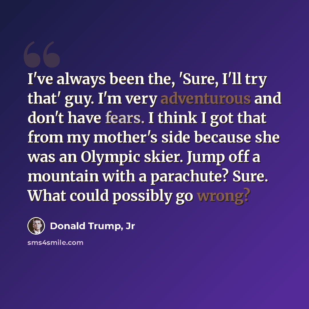 “I've always been the, 'Sure, I'll try that' guy. I'm very adventurous and don't have fears. I think I got that from my mother's side because she was an Olympic skier. Jump off a mountain with a parachute? Sure. What could possibly go wrong?” quote by Donald Trump, Jr