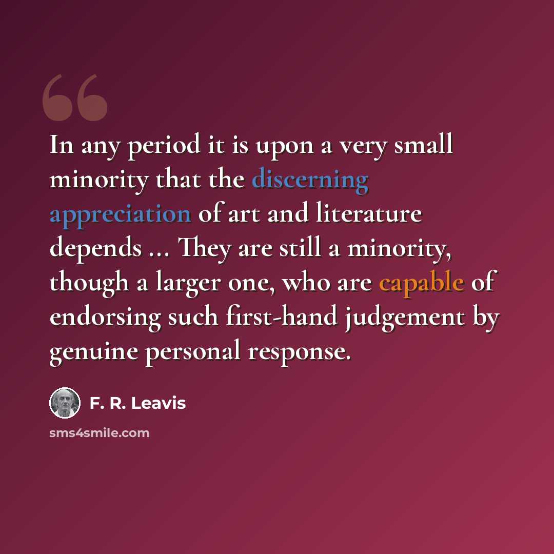 “In any period it is upon a very small minority that the discerning appreciation of art and literature depends ... They are still a minority, though a larger one, who are capable of endorsing such first-hand judgement by genuine personal response.” quote by F. R. Leavis