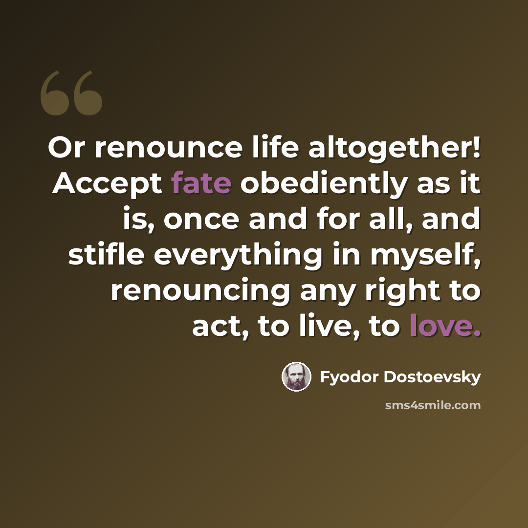 “Or renounce life altogether! Accept fate obediently as it is, once and for all, and stifle everything in myself, renouncing any right to act, to live, to love.” quote by Fyodor Dostoevsky