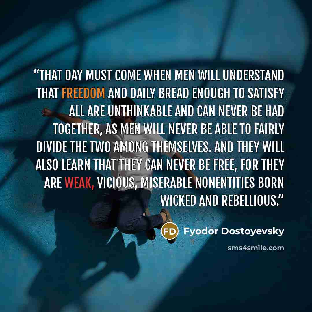 “That day must come when men will understand that freedom and daily bread enough to satisfy all are unthinkable and can never be had together, as men will never be able to fairly divide the two among themselves. And they will also learn that they can never be free, for they are weak, vicious…” quote by Fyodor Dostoyevsky