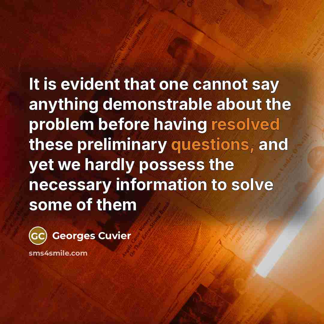 “It is evident that one cannot say anything demonstrable about the problem before having resolved these preliminary questions, and yet we hardly possess the necessary information to solve some of them” quote by Georges Cuvier