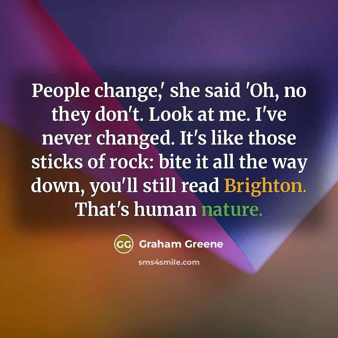 “People change,' she said 'Oh, no they don't. Look at me. I've never changed. It's like those sticks of rock: bite it all the way down, you'll still read Brighton. That's human nature.” quote by Graham Greene