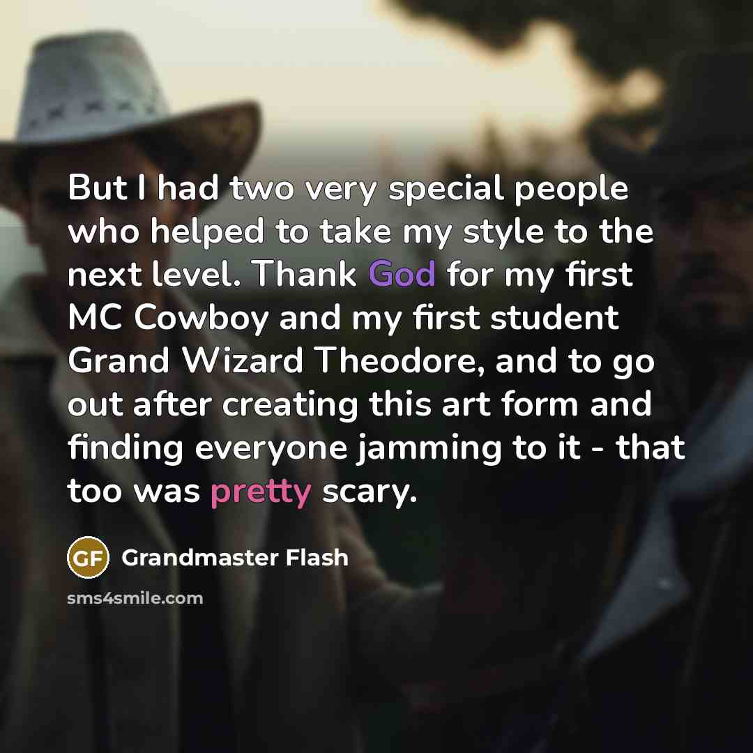 “But I had two very special people who helped to take my style to the next level. Thank God for my first MC Cowboy and my first student Grand Wizard Theodore, and to go out after creating this art form and finding everyone jamming to it - that too was pretty scary.” quote by Grandmaster Flash
