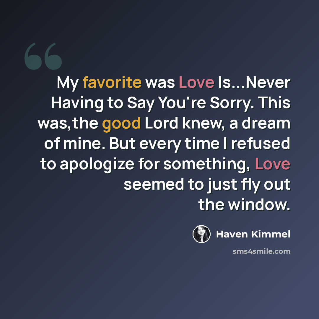 “My favorite was Love Is...Never Having to Say You're Sorry. This was,the good Lord knew, a dream of mine. But every time I refused to apologize for something, Love seemed to just fly out the window.” quote by Haven Kimmel