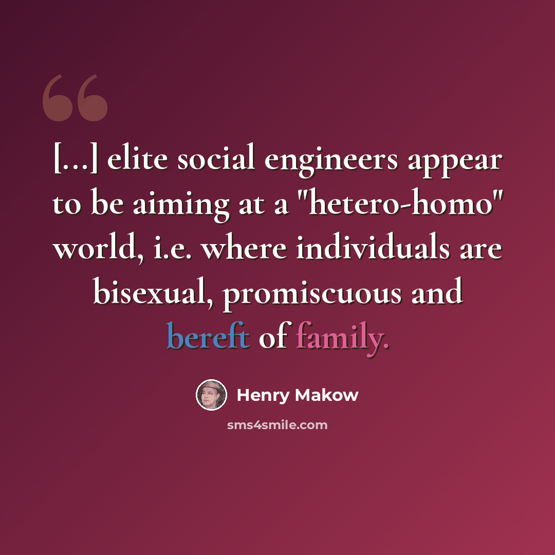 “[...] elite social engineers appear to be aiming at a "hetero-homo" world, i.e. where individuals are bisexual, promiscuous and bereft of family.” quote by Henry Makow