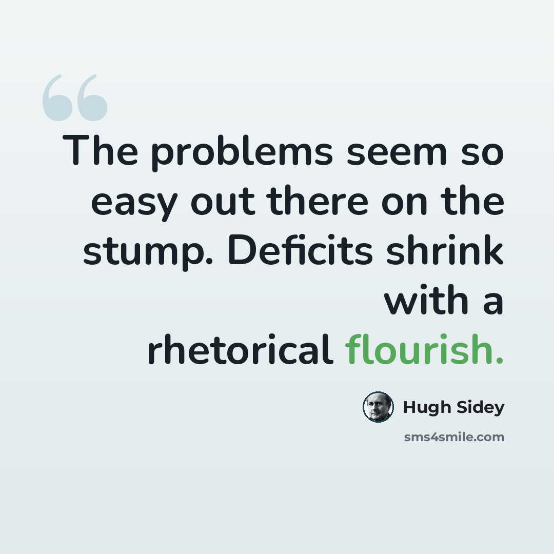 “The problems seem so easy out there on the stump. Deficits shrink with a rhetorical flourish.” quote by Hugh Sidey