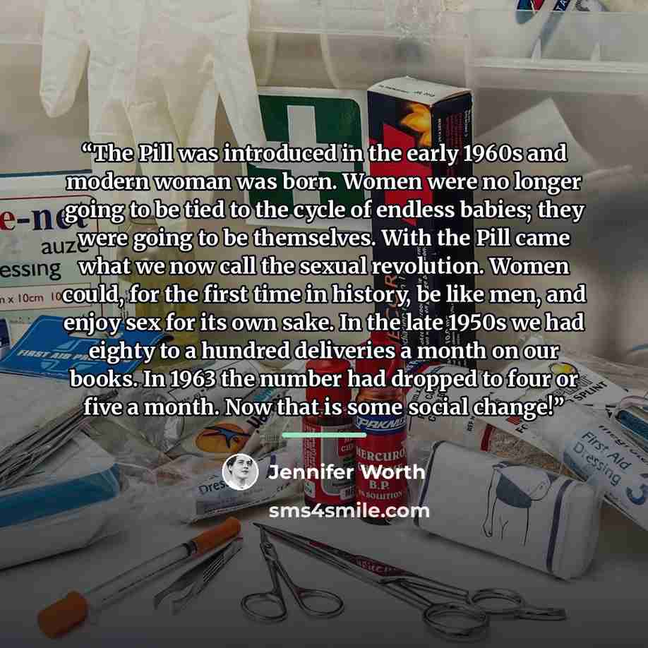 “The Pill was introduced in the early 1960s and modern woman was born. Women were no longer going to be tied to the cycle of endless babies; they were going to be themselves. With the Pill came what we now call the sexual revolution. Women could, for the first time in history, be like men, and…” quote by Jennifer Worth