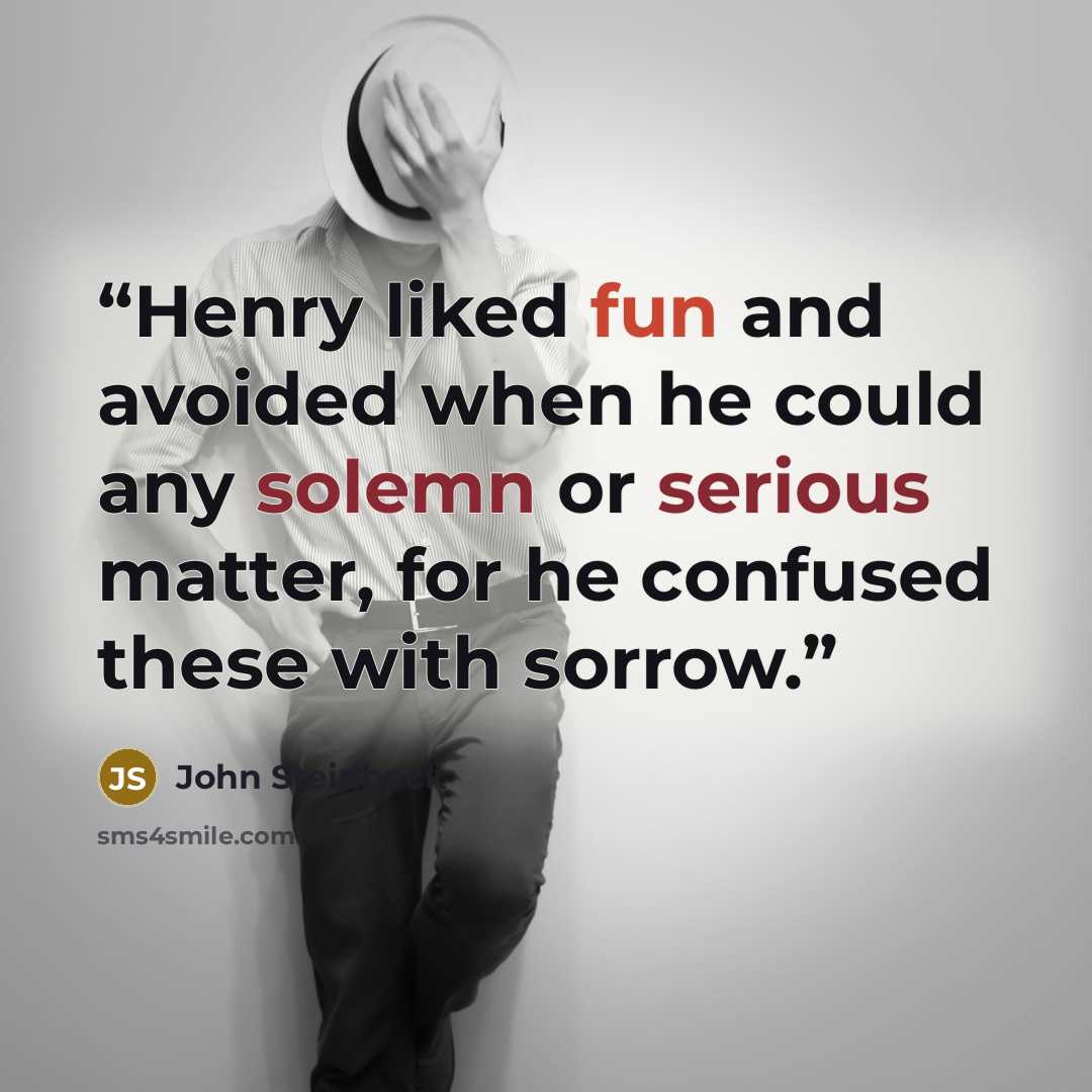 “Henry liked fun and avoided when he could any solemn or serious matter, for he confused these with sorrow.” quote by john steinbeck