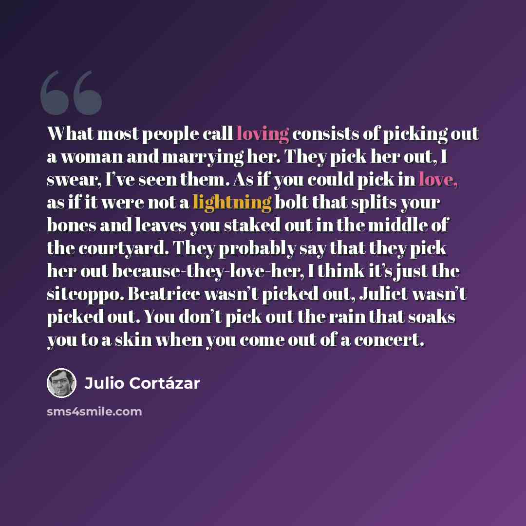 “What most people call loving consists of picking out a woman and marrying her. They pick her out, I swear, I’ve seen them. As if you could pick in love, as if it were not a lightning bolt that splits your bones and leaves you staked out in the middle of the courtyard. They probably say that they…” quote by Julio Cortazar