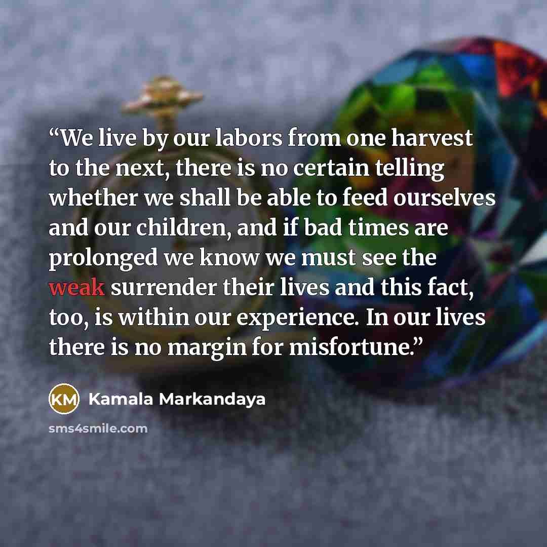 “We live by our labors from one harvest to the next, there is no certain telling whether we shall be able to feed ourselves and our children, and if bad times are prolonged we know we must see the weak surrender their lives and this fact, too, is within our experience. In our lives there is no…” quote by Kamala Markandaya