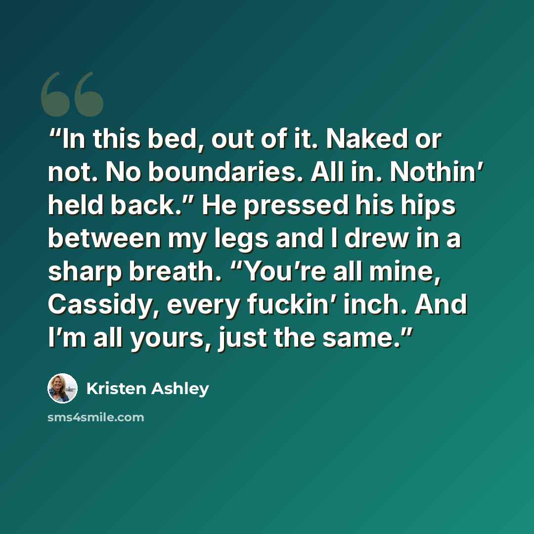 “In this bed, out of it. Naked or not. No boundaries. All in. Nothin’ held back.” He pressed his hips between my legs and I drew in a sharp breath. “You’re all mine, Cassidy, every fuckin’ inch. And I’m all yours, just the same.” quote by Kristen Ashley