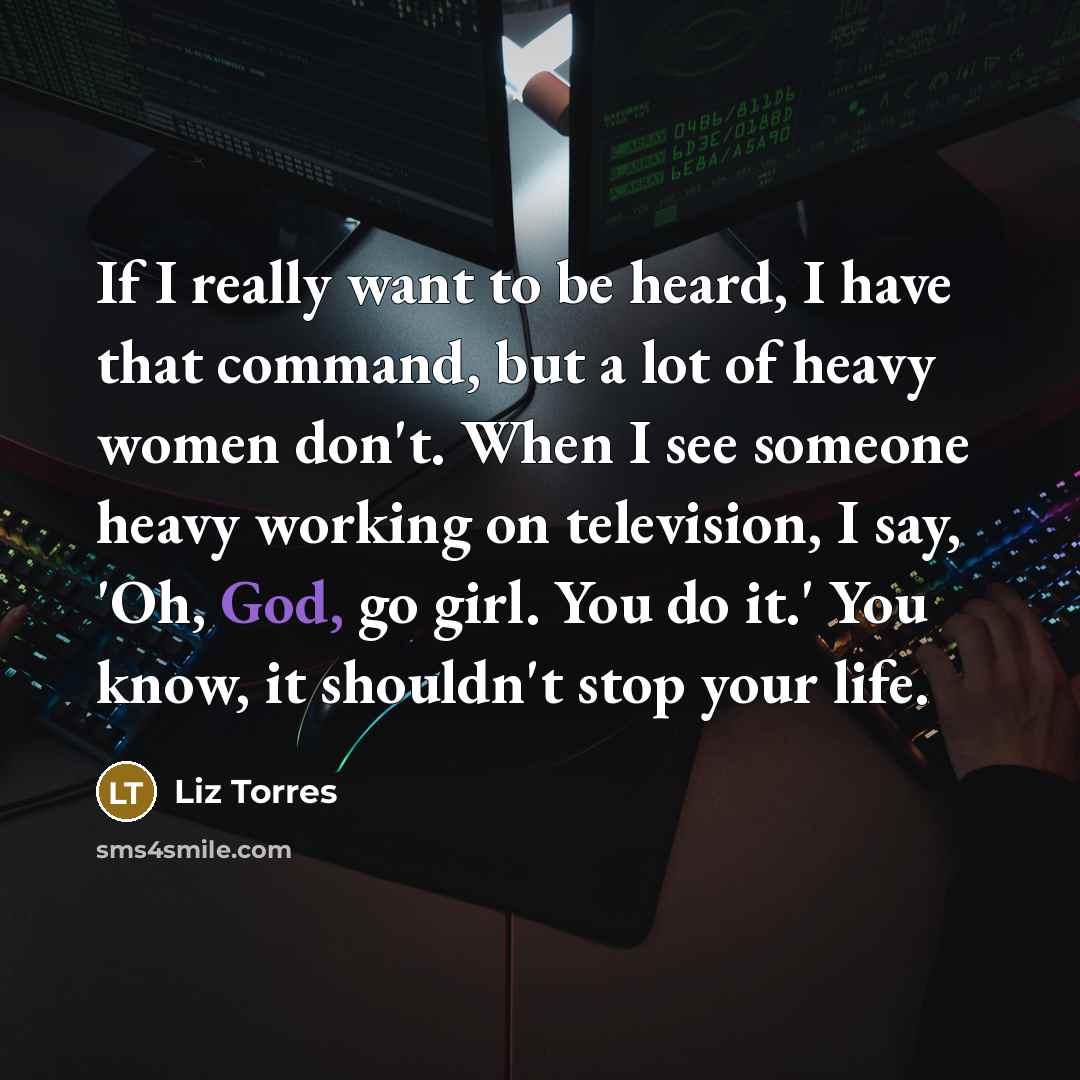“If I really want to be heard, I have that command, but a lot of heavy women don't. When I see someone heavy working on television, I say, 'Oh, God, go girl. You do it.' You know, it shouldn't stop your life.” quote by Liz Torres