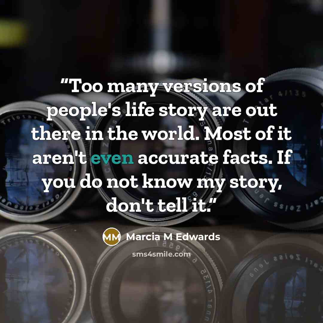 “Too many versions of people's life story are out there in the world. Most of it aren't even accurate facts. If you do not know my story, don't tell it.” quote by Marcia M Edwards