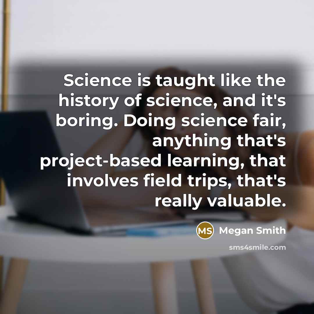 “Science is taught like the history of science, and it's boring. Doing science fair, anything that's project-based learning, that involves field trips, that's really valuable.” quote by Megan Smith