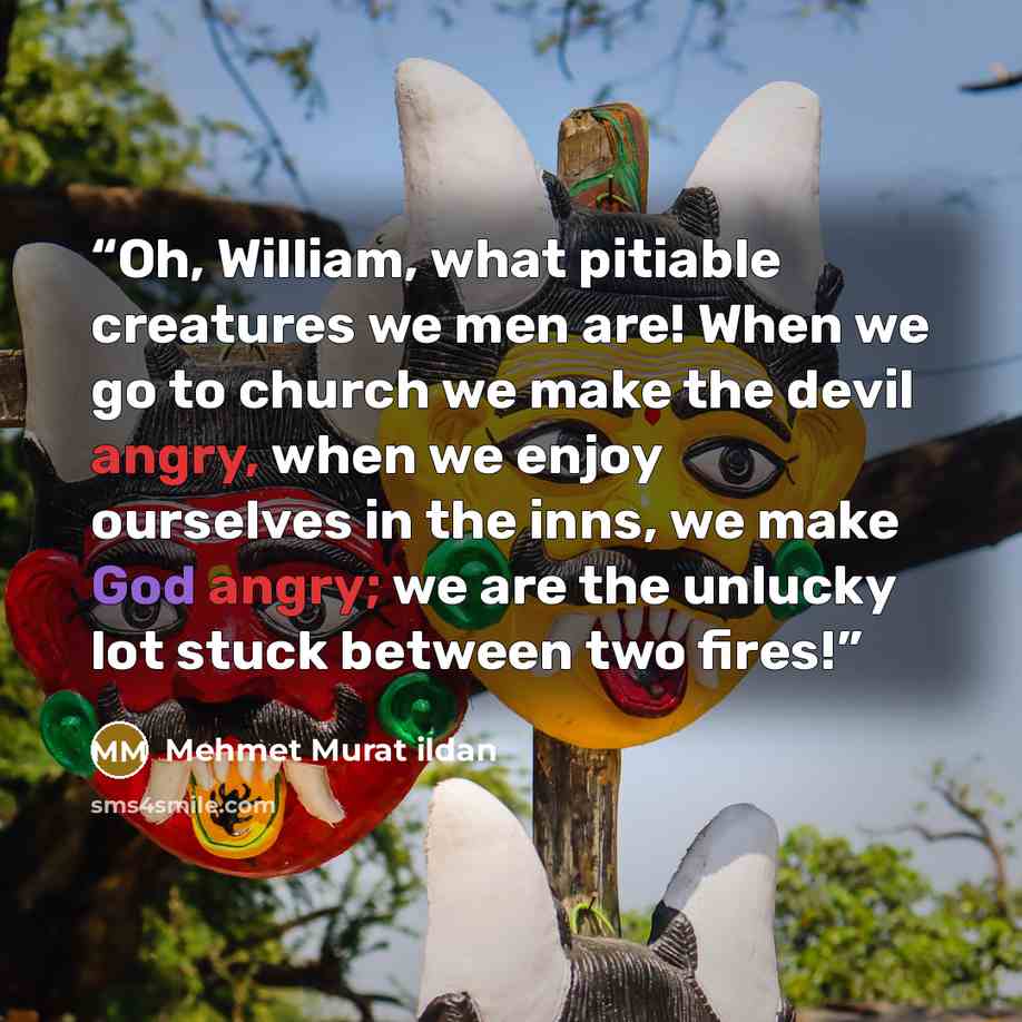 “Oh, William, what pitiable creatures we men are! When we go to church we make the devil angry, when we enjoy ourselves in the inns, we make God angry; we are the unlucky lot stuck between two fires!” quote by Mehmet Murat ildan