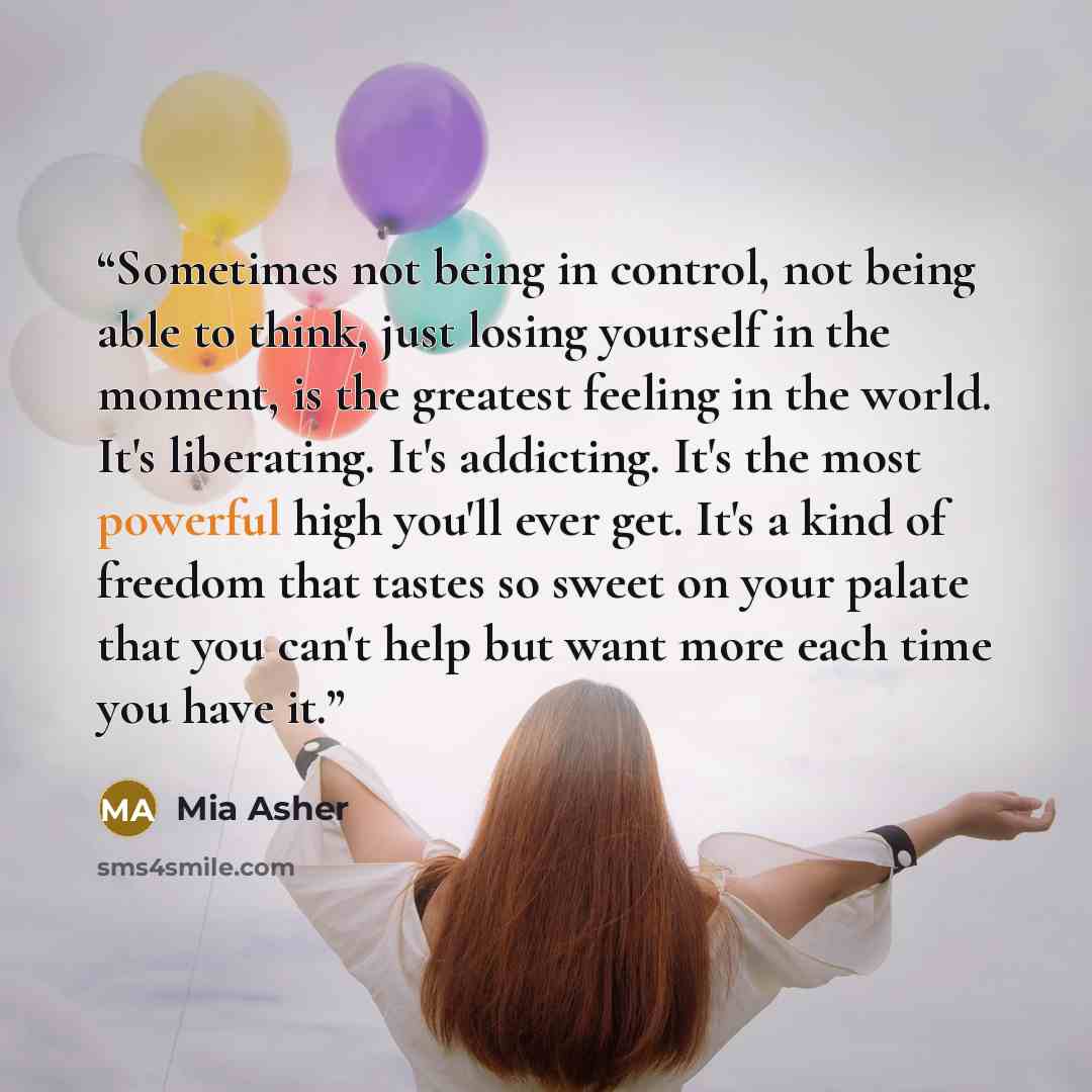“Sometimes not being in control, not being able to think, just losing yourself in the moment, is the greatest feeling in the world. It's liberating. It's addicting. It's the most powerful high you'll ever get. It's a kind of freedom that tastes so sweet on your palate that you can't help but want…” quote by Mia Asher