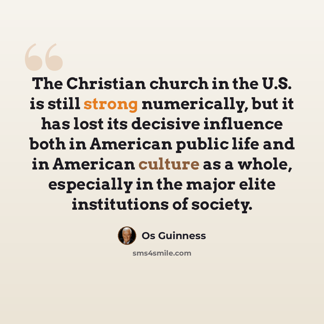 “The Christian church in the U.S. is still strong numerically, but it has lost its decisive influence both in American public life and in American culture as a whole, especially in the major elite institutions of society.” quote by Os Guinness