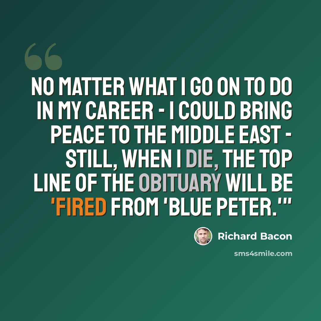 “No matter what I go on to do in my career - I could bring peace to the Middle East - still, when I die, the top line of the obituary will be 'fired from 'Blue Peter.'"” quote by Richard Bacon