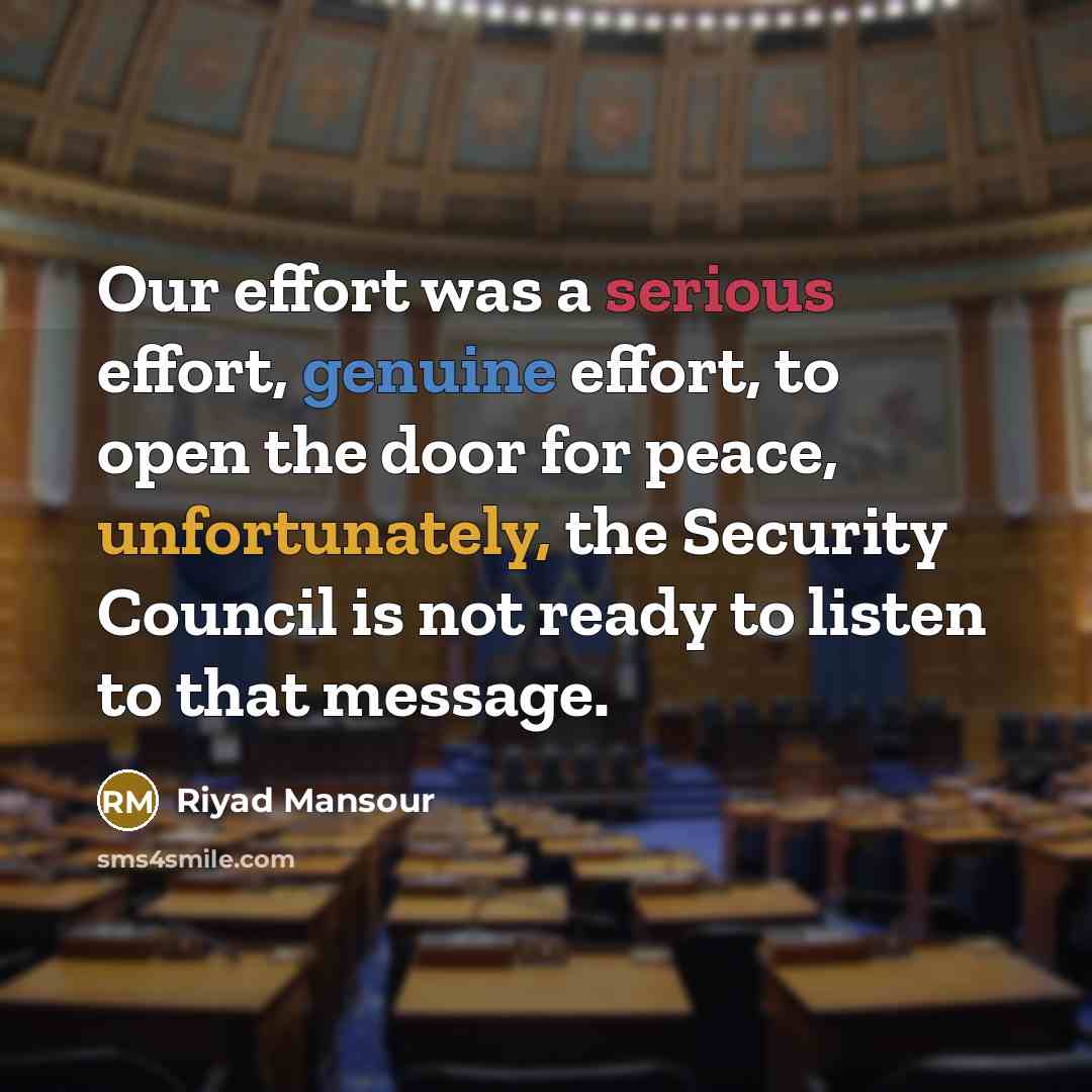 “Our effort was a serious effort, genuine effort, to open the door for peace, unfortunately, the Security Council is not ready to listen to that message.” quote by Riyad Mansour