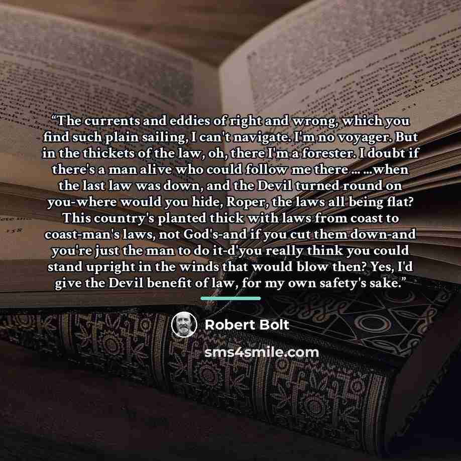 “The currents and eddies of right and wrong, which you find such plain sailing, I can't navigate. I'm no voyager. But in the thickets of the law, oh, there I'm a forester. I doubt if there's a man alive who could follow me there ... ...when the last law was down, and the Devil turned round on…” quote by Robert Bolt