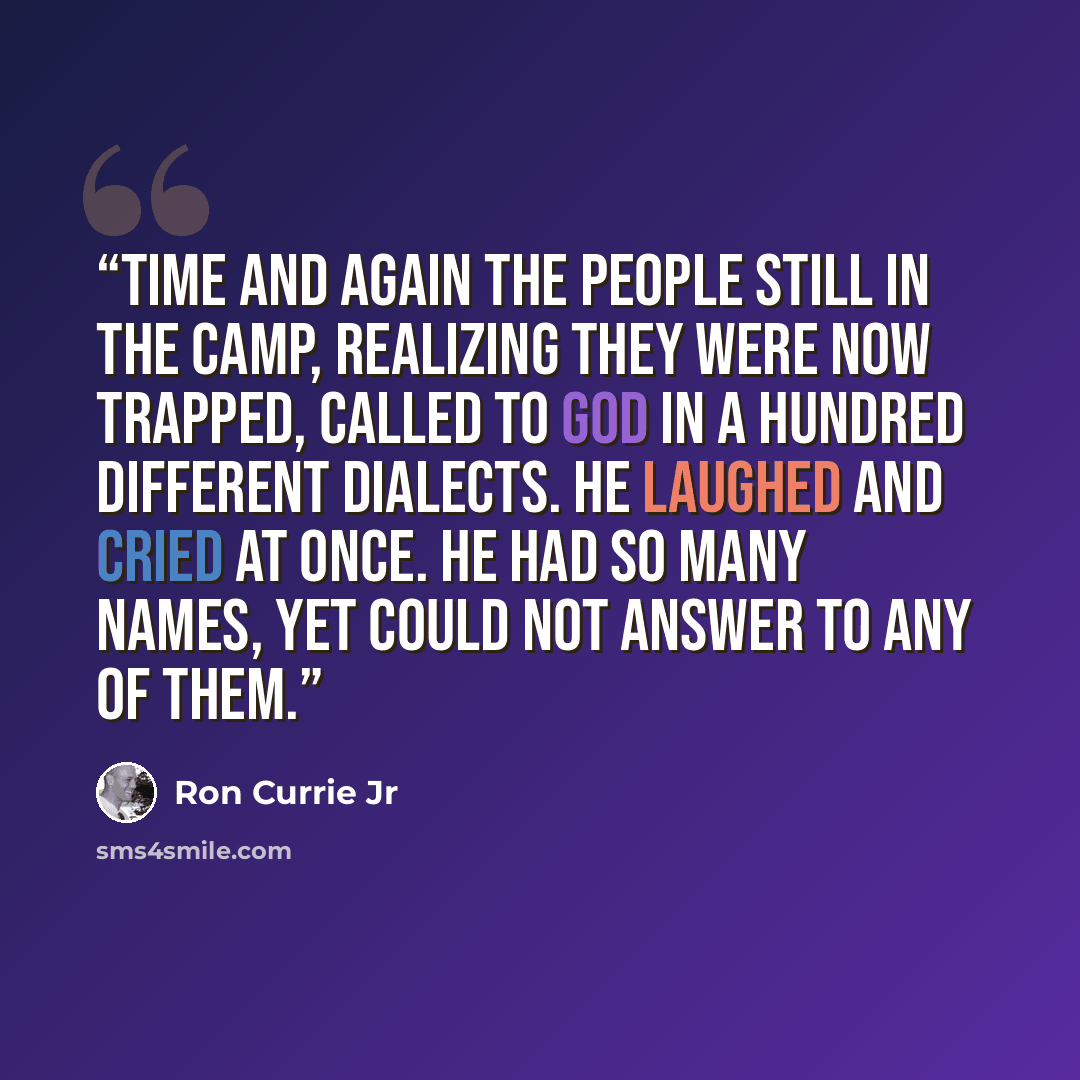 “Time and again the people still in the camp, realizing they were now trapped, called to God in a hundred different dialects. He laughed and cried at once. He had so many names, yet could not answer to any of them.” quote by Ron Currie Jr