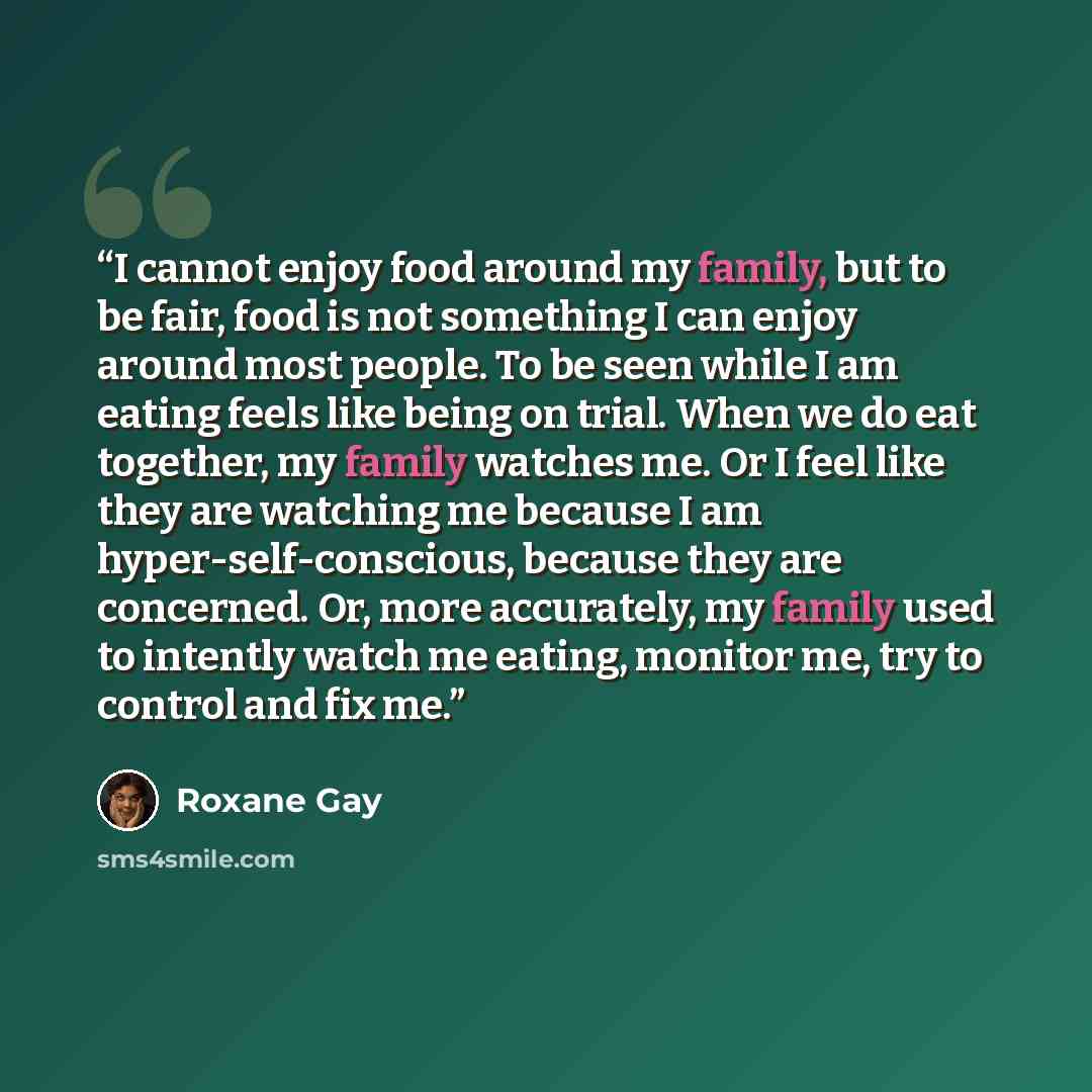 “I cannot enjoy food around my family, but to be fair, food is not something I can enjoy around most people. To be seen while I am eating feels like being on trial. When we do eat together, my family watches me. Or I feel like they are watching me because I am hyper-self-conscious, because they are…” quote by Roxane Gay