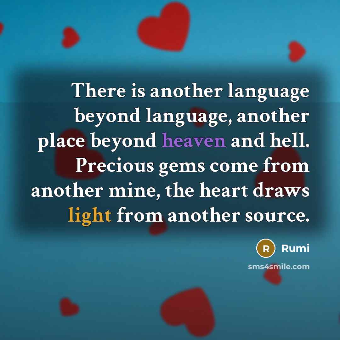 “There is another language beyond language, another place beyond heaven and hell. Precious gems come from another mine, the heart draws light from another source.” quote by Rumi