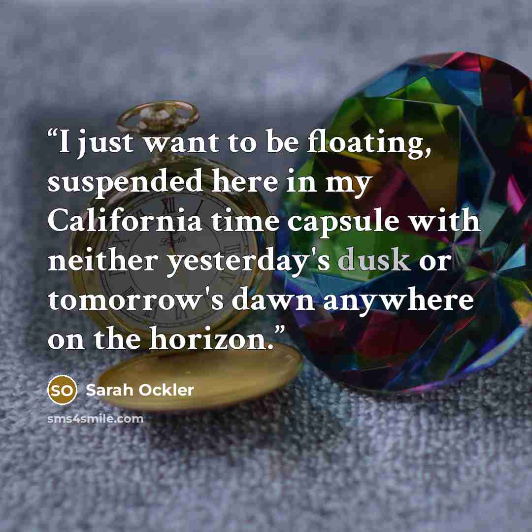 “I just want to be floating, suspended here in my California time capsule with neither yesterday's dusk or tomorrow's dawn anywhere on the horizon.” quote by Sarah Ockler