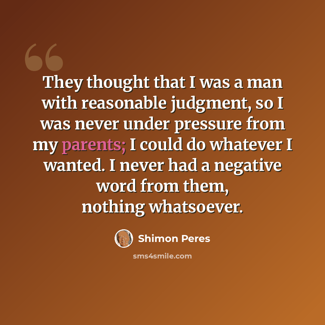 “They thought that I was a man with reasonable judgment, so I was never under pressure from my parents; I could do whatever I wanted. I never had a negative word from them, nothing whatsoever.” quote by Shimon Peres