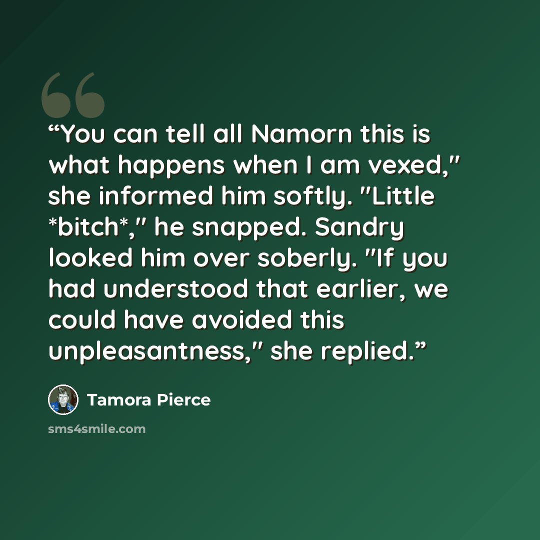 “You can tell all Namorn this is what happens when I am vexed," she informed him softly. "Little *bitch*," he snapped. Sandry looked him over soberly. "If you had understood that earlier, we could have avoided this unpleasantness," she replied.” quote by Tamora Pierce