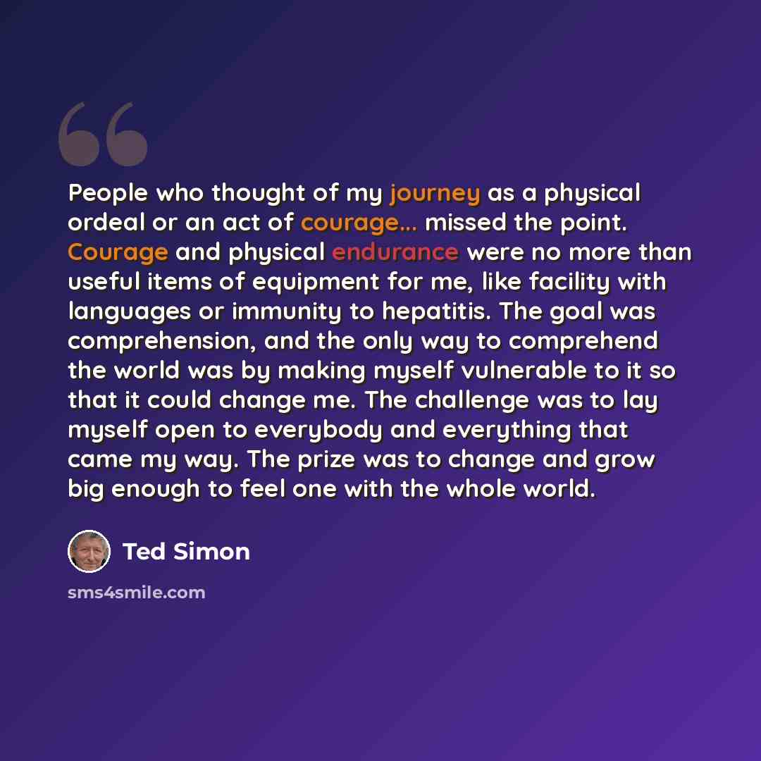 “People who thought of my journey as a physical ordeal or an act of courage... missed the point. Courage and physical endurance were no more than useful items of equipment for me, like facility with languages or immunity to hepatitis. The goal was comprehension, and the only way to comprehend the…” quote by Ted Simon