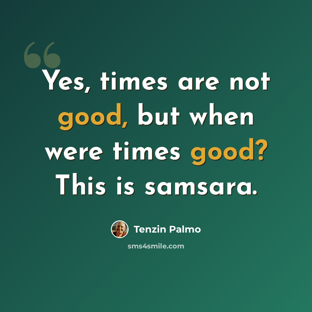 “Yes, times are not good, but when were times good? This is samsara.” quote by Tenzin Palmo