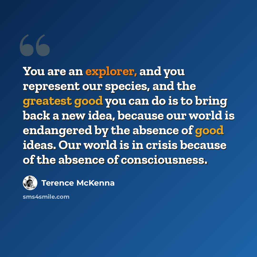 “You are an explorer, and you represent our species, and the greatest good you can do is to bring back a new idea, because our world is endangered by the absence of good ideas. Our world is in crisis because of the absence of consciousness.” quote by Terence McKenna