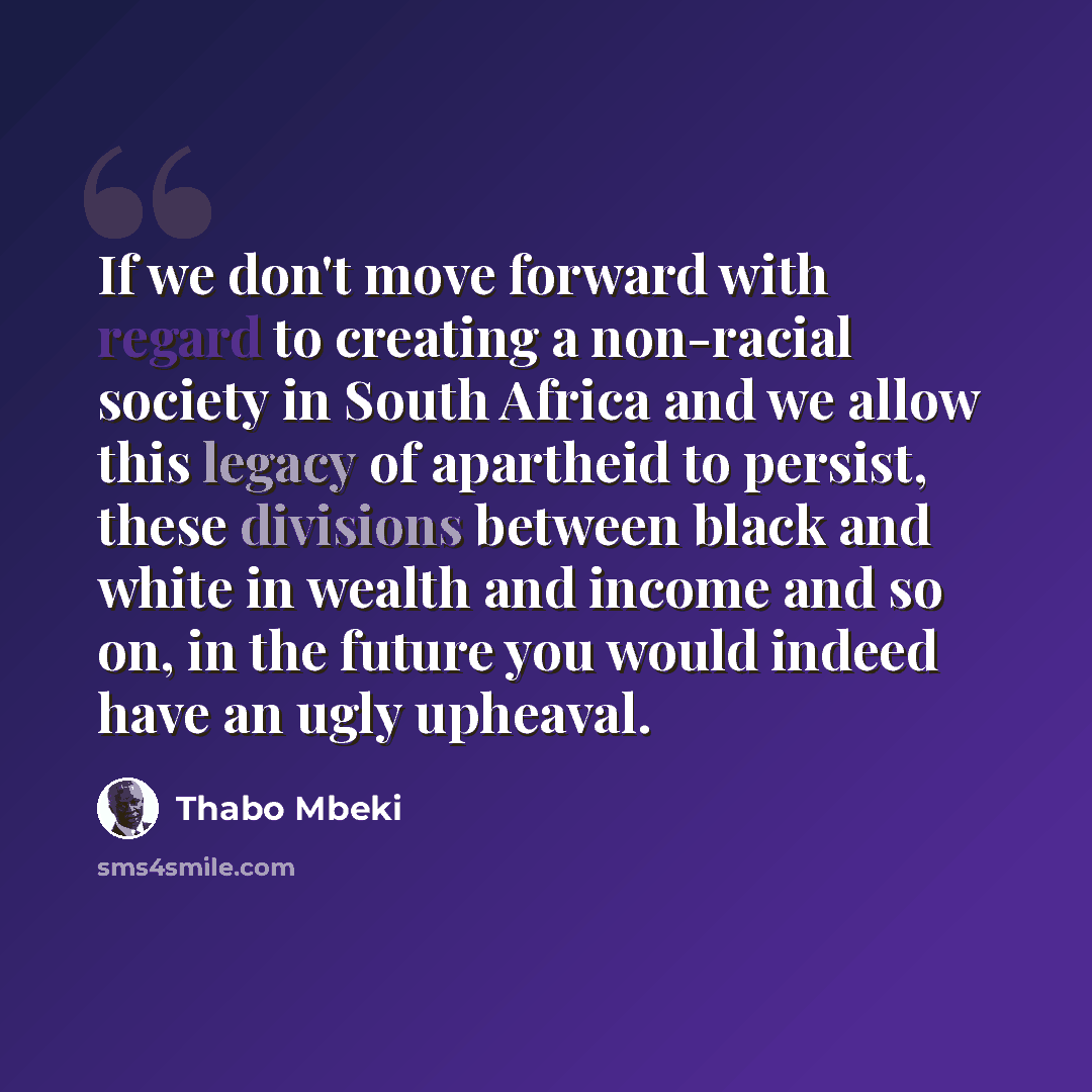 “If we don't move forward with regard to creating a non-racial society in South Africa and we allow this legacy of apartheid to persist, these divisions between black and white in wealth and income and so on, in the future you would indeed have an ugly upheaval.” quote by Thabo Mbeki