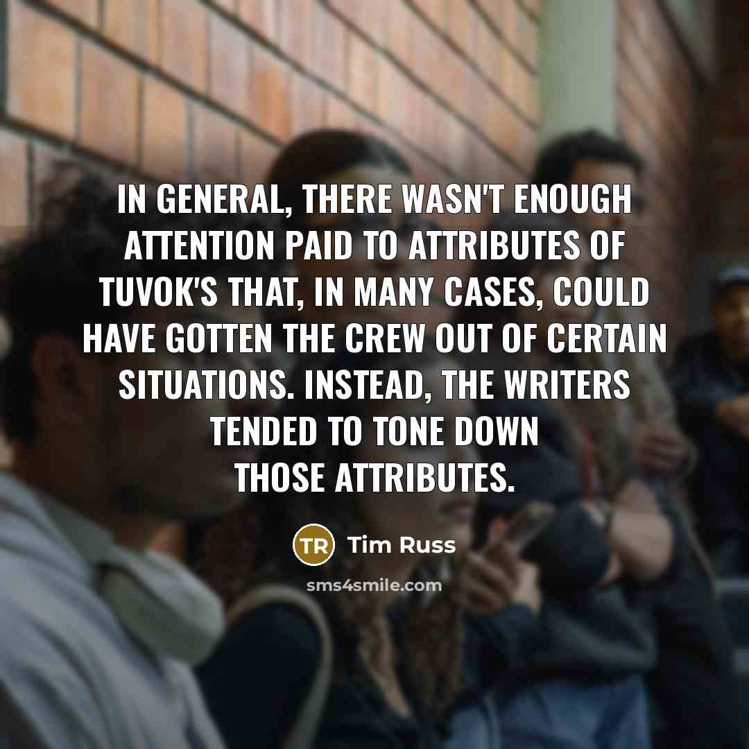 “In general, there wasn't enough attention paid to attributes of Tuvok's that, in many cases, could have gotten the crew out of certain situations. Instead, the writers tended to tone down those attributes.” quote by Tim Russ