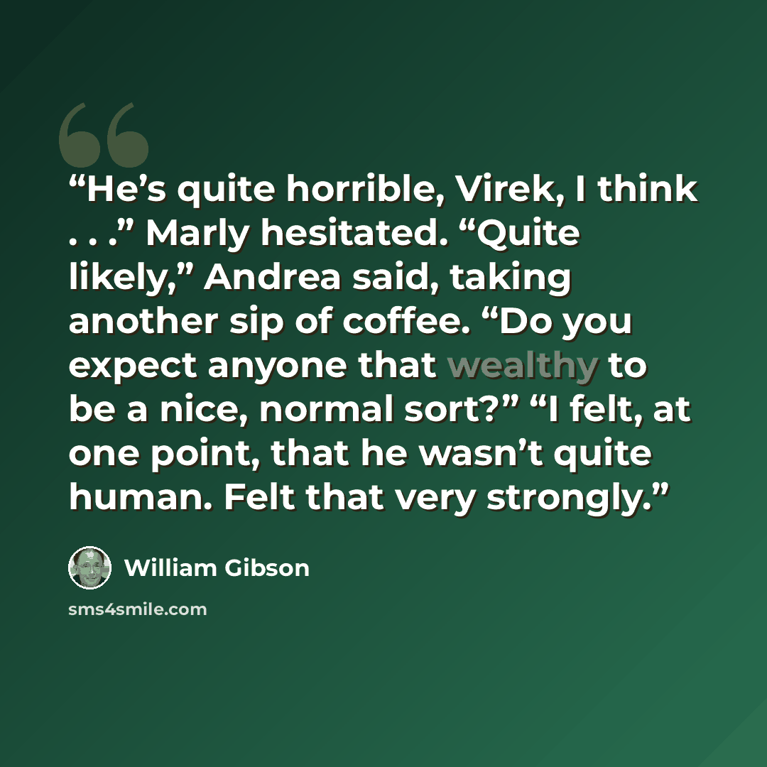 “He’s quite horrible, Virek, I think . . .” Marly hesitated. “Quite likely,” Andrea said, taking another sip of coffee. “Do you expect anyone that wealthy to be a nice, normal sort?” “I felt, at one point, that he wasn’t quite human. Felt that very strongly.” quote by William Gibson
