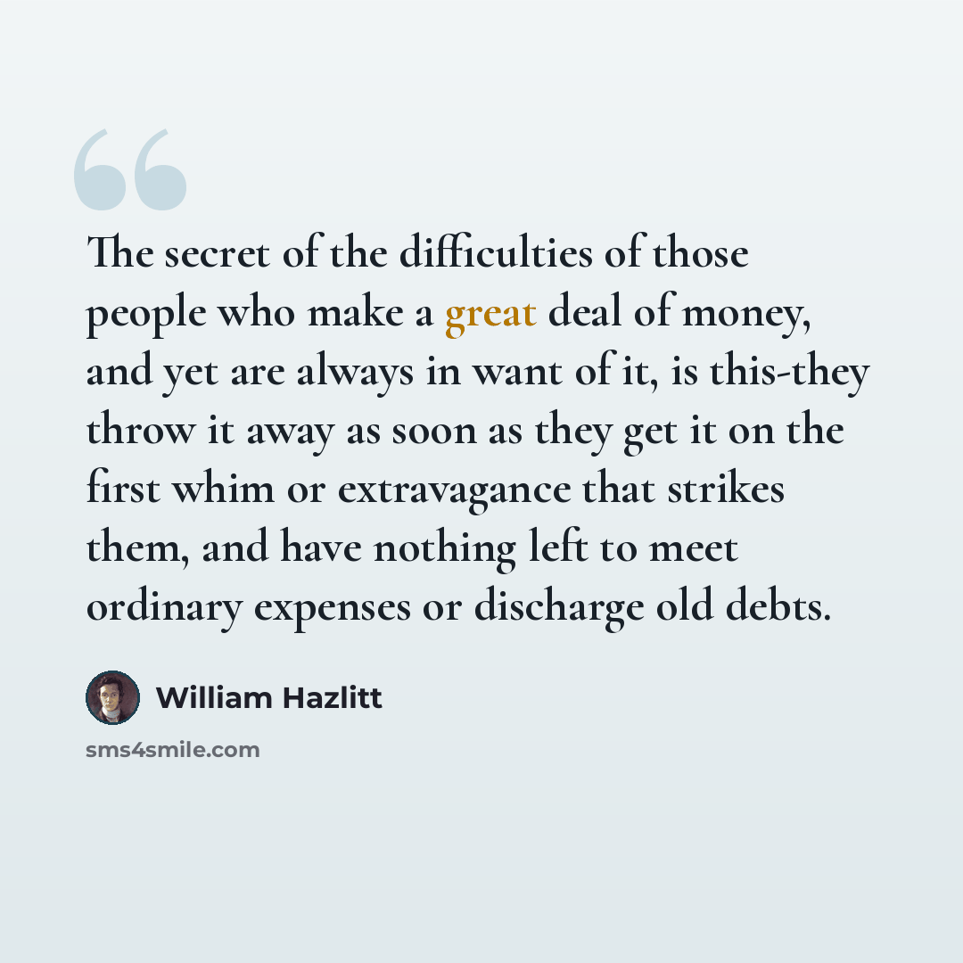 “The secret of the difficulties of those people who make a great deal of money, and yet are always in want of it, is this-they throw it away as soon as they get it on the first whim or extravagance that strikes them, and have nothing left to meet ordinary expenses or discharge old debts.” quote by William Hazlitt