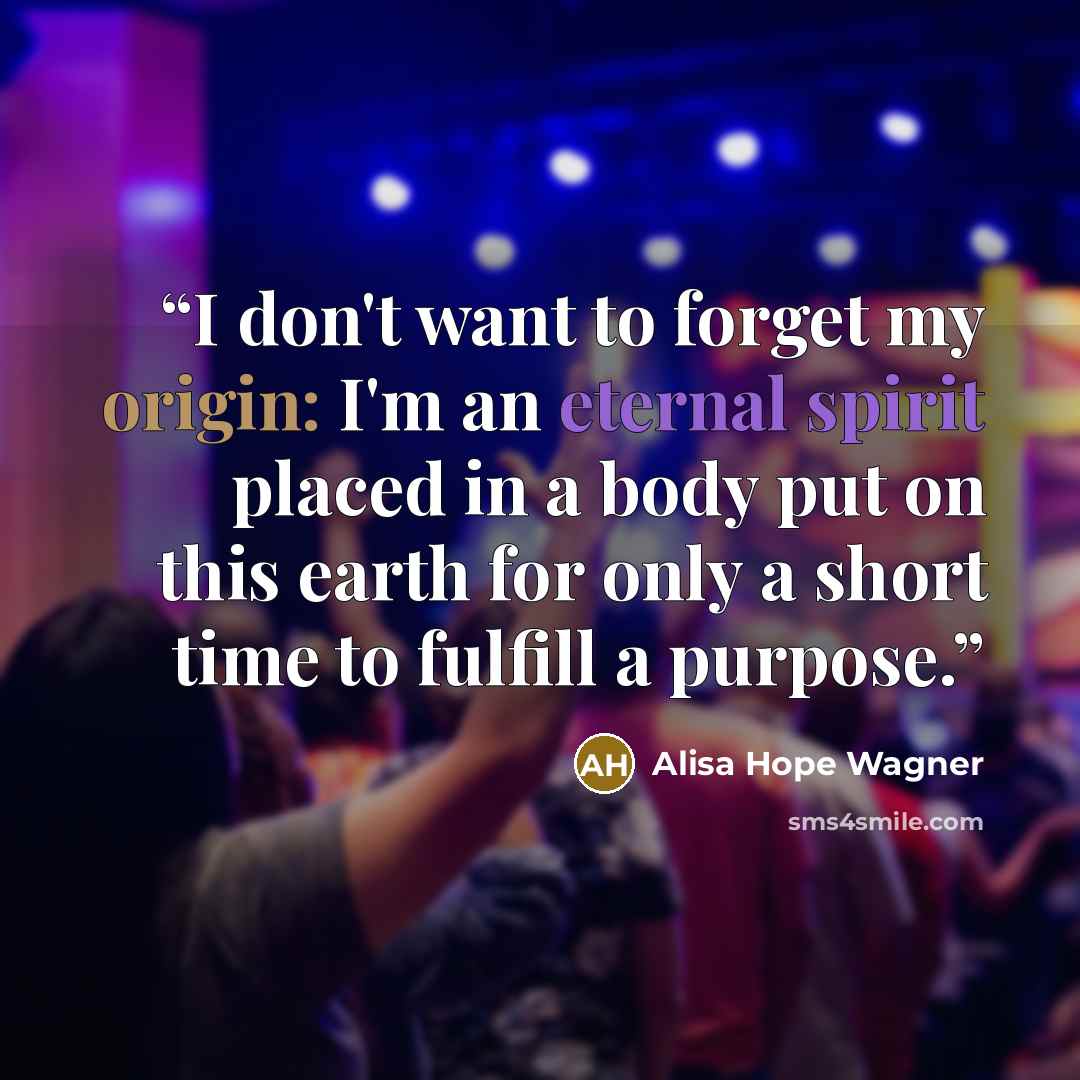 “I don't want to forget my origin: I'm an eternal spirit placed in a body put on this earth for only a short time to fulfill a purpose.” quote by alisa hope wagner