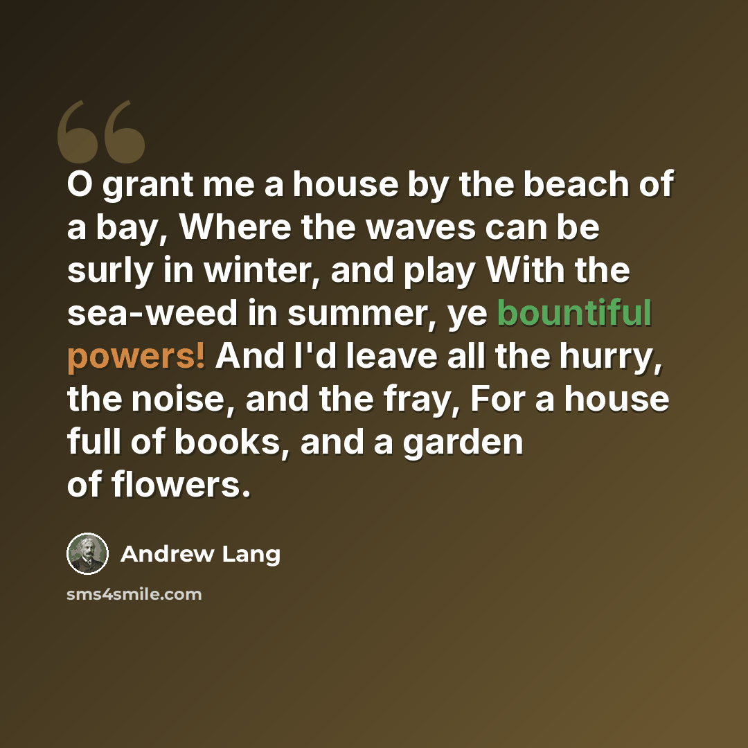 “O grant me a house by the beach of a bay, Where the waves can be surly in winter, and play With the sea-weed in summer, ye bountiful powers! And I'd leave all the hurry, the noise, and the fray, For a house full of books, and a garden of flowers.” quote by Andrew Lang