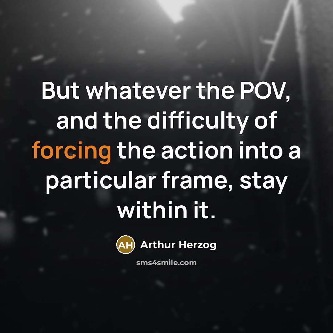 “But whatever the POV, and the difficulty of forcing the action into a particular frame, stay within it.” quote by Arthur Herzog