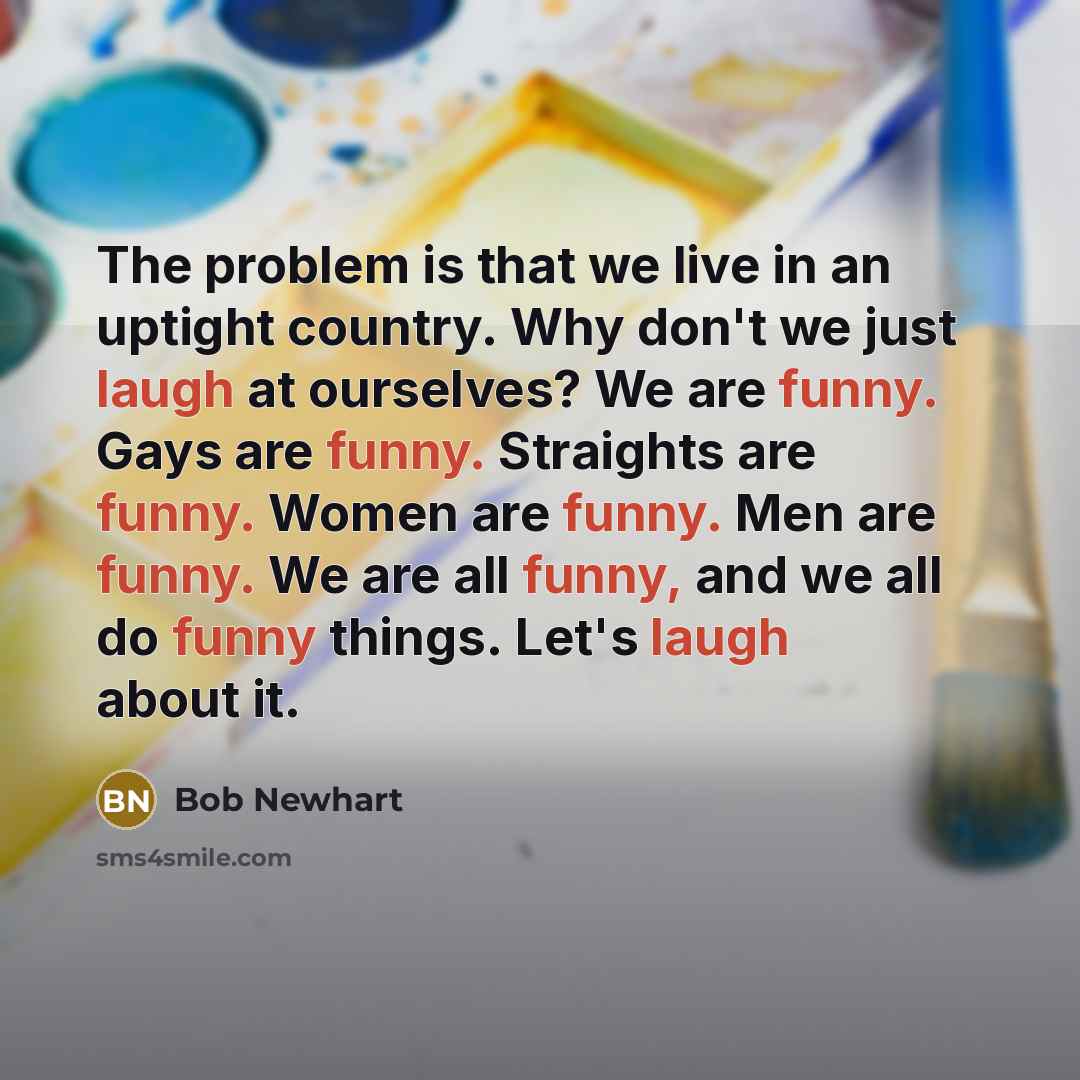 “The problem is that we live in an uptight country. Why don't we just laugh at ourselves? We are funny. Gays are funny. Straights are funny. Women are funny. Men are funny. We are all funny, and we all do funny things. Let's laugh about it.” quote by Bob Newhart