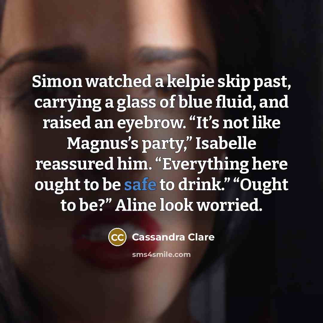 “Simon watched a kelpie skip past, carrying a glass of blue fluid, and raised an eyebrow. “It’s not like Magnus’s party,” Isabelle reassured him. “Everything here ought to be safe to drink.” “Ought to be?” Aline look worried.” quote by Cassandra Clare
