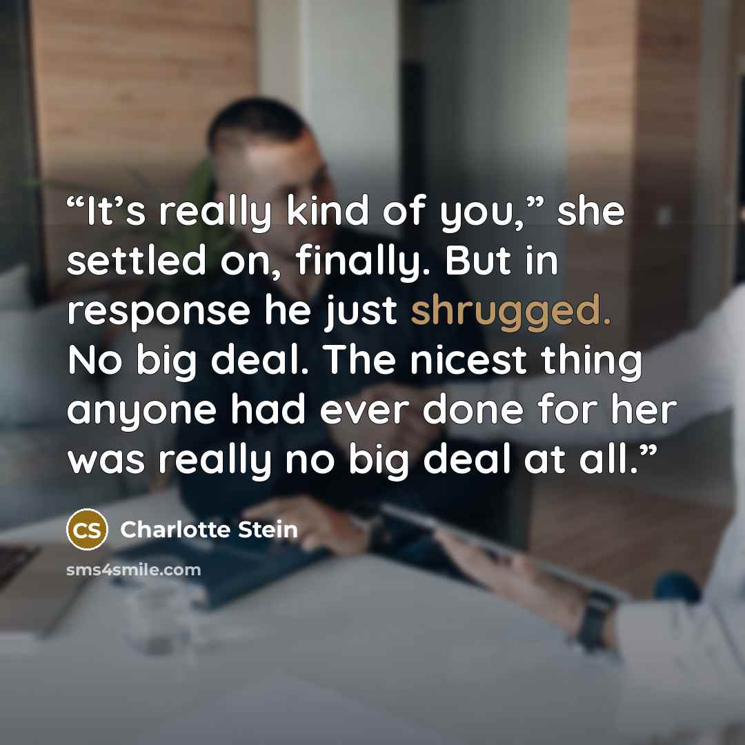“It’s really kind of you,” she settled on, finally. But in response he just shrugged. No big deal. The nicest thing anyone had ever done for her was really no big deal at all.” quote by Charlotte Stein