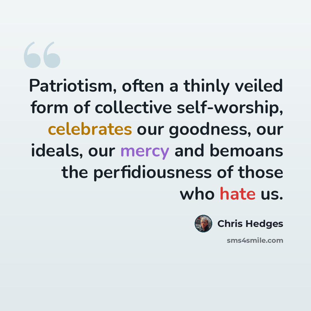 “Patriotism, often a thinly veiled form of collective self-worship, celebrates our goodness, our ideals, our mercy and bemoans the perfidiousness of those who hate us.” quote by Chris Hedges