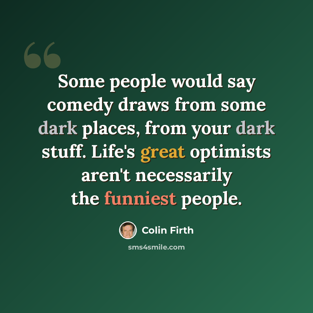 “Some people would say comedy draws from some dark places, from your dark stuff. Life's great optimists aren't necessarily the funniest people.” quote by Colin Firth