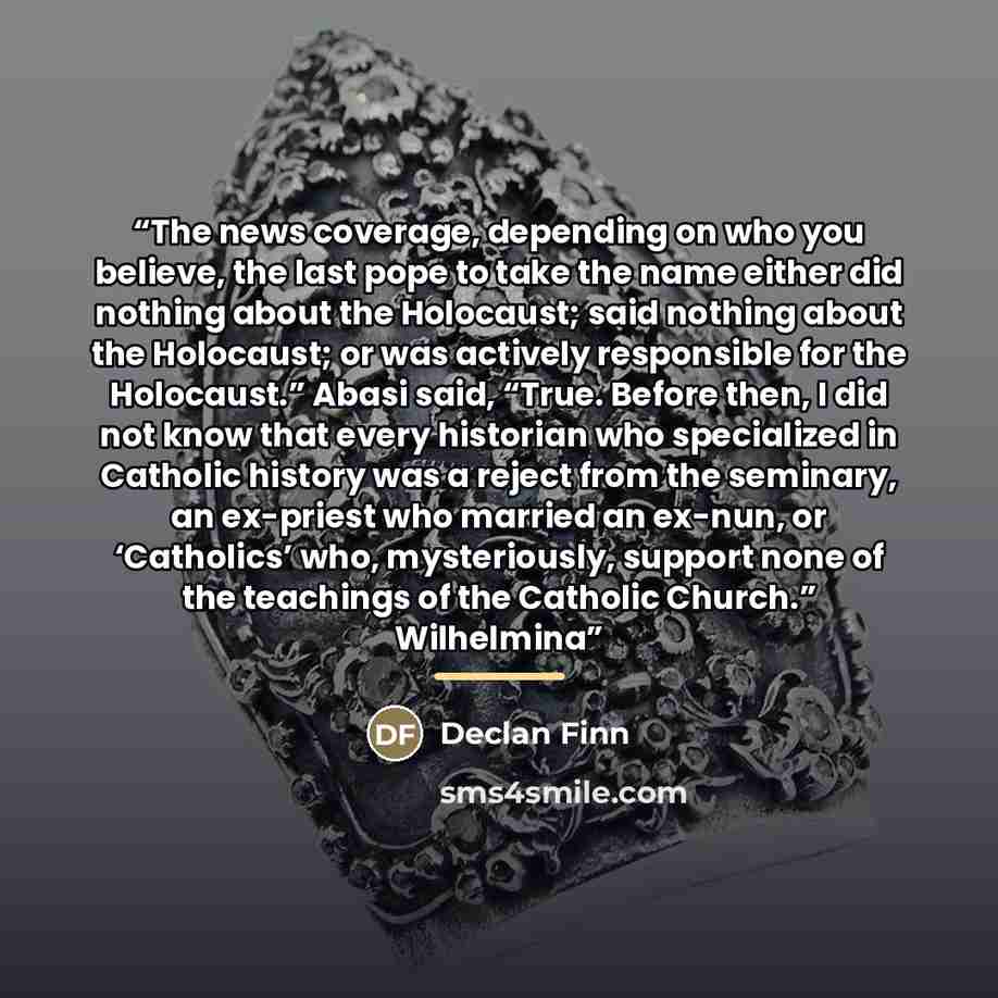 “The news coverage, depending on who you believe, the last pope to take the name either did nothing about the Holocaust; said nothing about the Holocaust; or was actively responsible for the Holocaust.” Abasi said, “True. Before then, I did not know that every historian who specialized in Catholic…” quote by Declan Finn