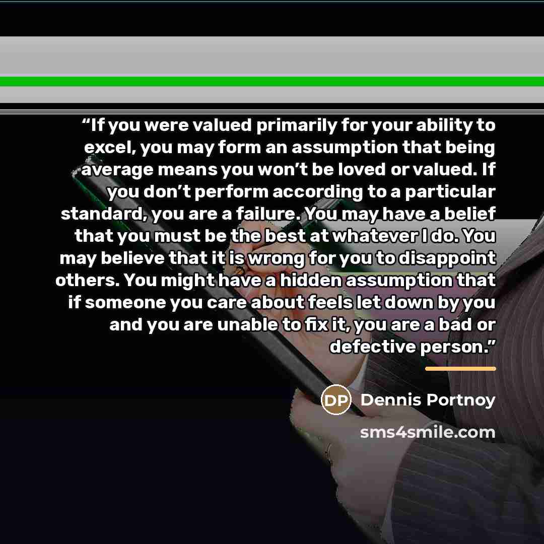 “If you were valued primarily for your ability to excel, you may form an assumption that being average means you won’t be loved or valued. If you don’t perform according to a particular standard, you are a failure. You may have a belief that you must be the best at whatever I do. You may believe…” quote by Dennis Portnoy
