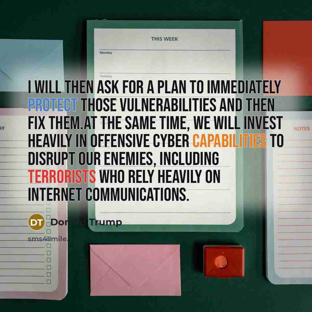 “I will then ask for a plan to immediately protect those vulnerabilities and then fix them.At the same time, we will invest heavily in offensive cyber capabilities to disrupt our enemies, including terrorists who rely heavily on internet communications.” quote by Donald Trump